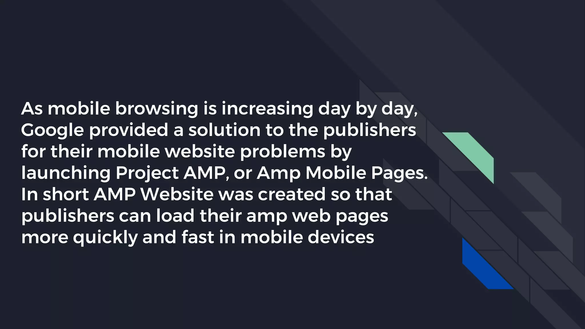 As mobile browsing is increasing day by day,
Google provided a solution to the publishers
for their mobile website problems by
launching Project AMP, or Amp Mobile Pages.
In short AMP Website was created so that
publishers can load their amp web pages
more quickly and fast in mobile devices
 
