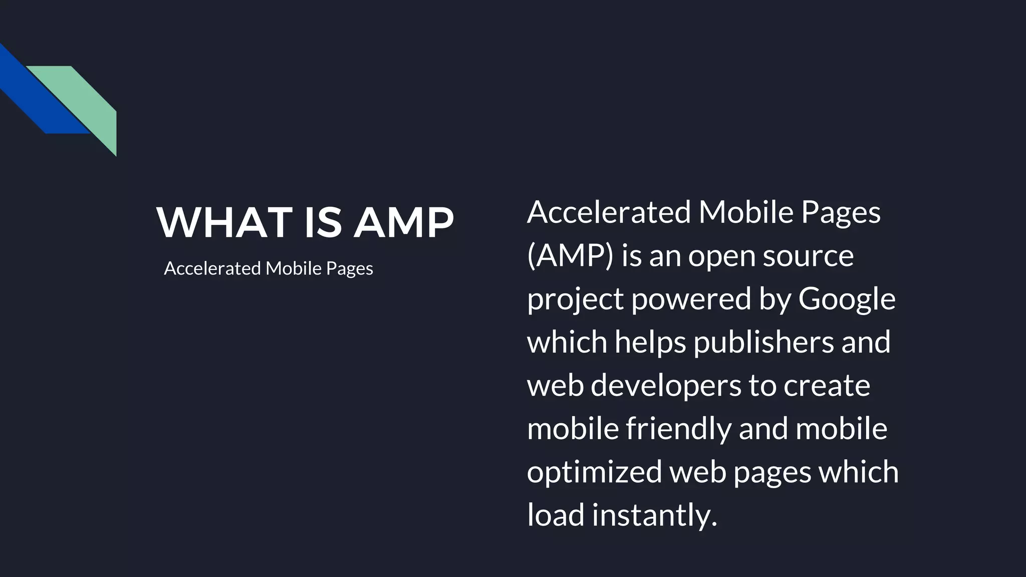 WHAT IS AMP Accelerated Mobile Pages
(AMP) is an open source
project powered by Google
which helps publishers and
web developers to create
mobile friendly and mobile
optimized web pages which
load instantly.
Accelerated Mobile Pages
 