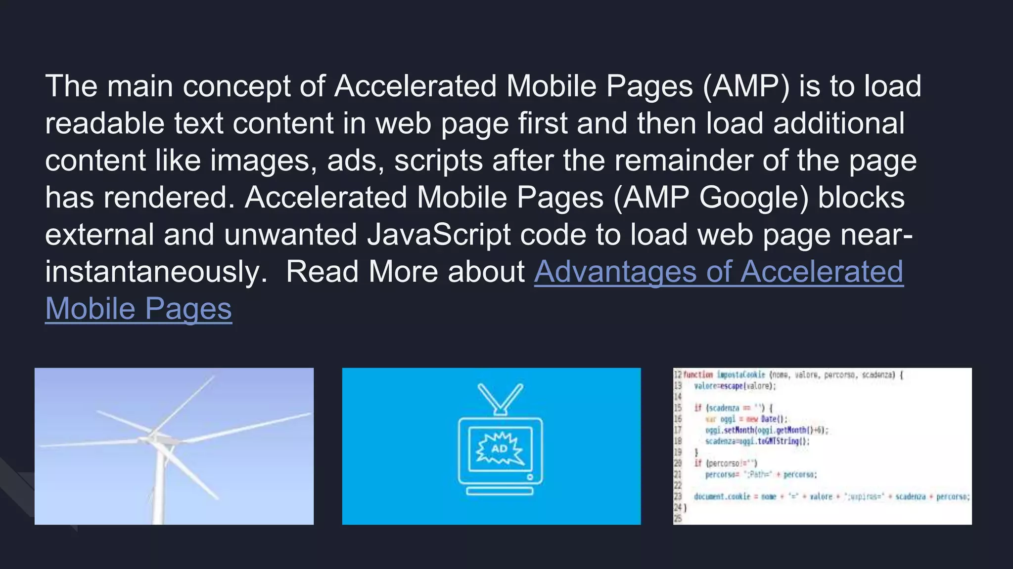 The main concept of Accelerated Mobile Pages (AMP) is to load
readable text content in web page first and then load additional
content like images, ads, scripts after the remainder of the page
has rendered. Accelerated Mobile Pages (AMP Google) blocks
external and unwanted JavaScript code to load web page near-
instantaneously. Read More about Advantages of Accelerated
Mobile Pages
 