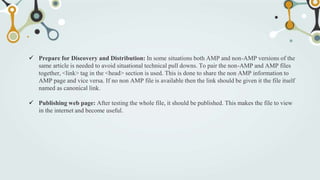  Prepare for Discovery and Distribution: In some situations both AMP and non-AMP versions of the
same article is needed to avoid situational technical pull downs. To pair the non-AMP and AMP files
together, <link> tag in the <head> section is used. This is done to share the non AMP information to
AMP page and vice versa. If no non AMP file is available then the link should be given it the file itself
named as canonical link.
 Publishing web page: After testing the whole file, it should be published. This makes the file to view
in the internet and become useful.
 