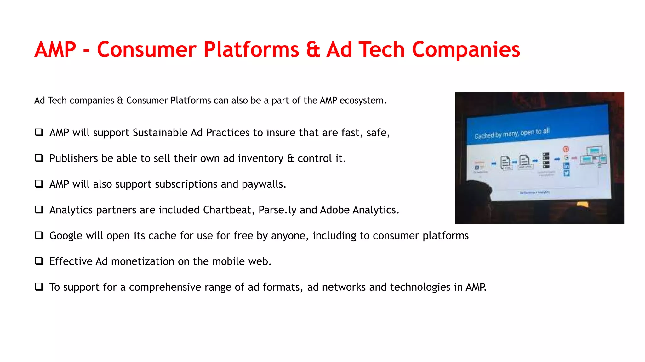 AMP - Consumer Platforms & Ad Tech Companies
Ad Tech companies & Consumer Platforms can also be a part of the AMP ecosystem.
 AMP will support Sustainable Ad Practices to insure that are fast, safe,
 Publishers be able to sell their own ad inventory & control it.
 AMP will also support subscriptions and paywalls.
 Analytics partners are included Chartbeat, Parse.ly and Adobe Analytics.
 Google will open its cache for use for free by anyone, including to consumer platforms
 Effective Ad monetization on the mobile web.
 To support for a comprehensive range of ad formats, ad networks and technologies in AMP.
 