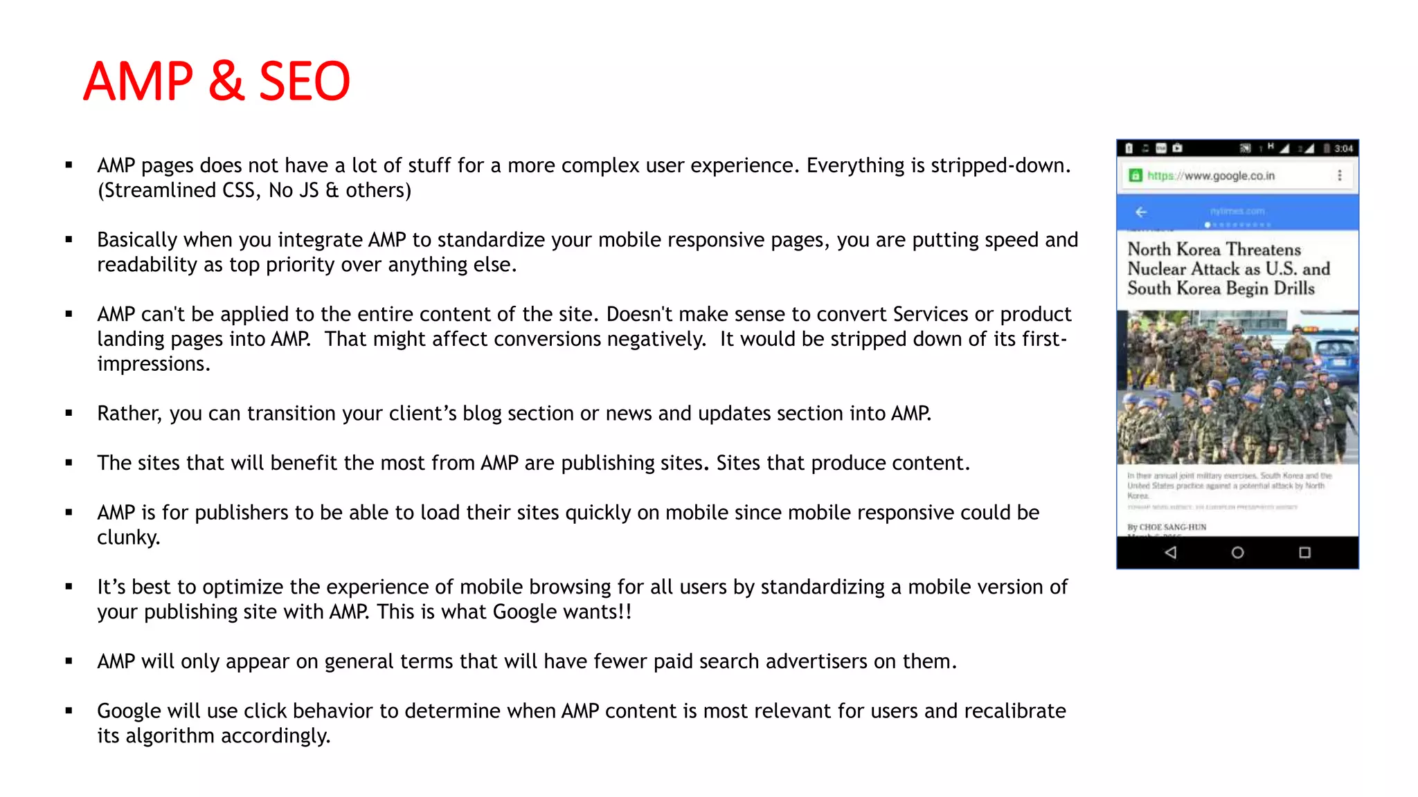 AMP & SEO
 AMP pages does not have a lot of stuff for a more complex user experience. Everything is stripped-down.
(Streamlined CSS, No JS & others)
 Basically when you integrate AMP to standardize your mobile responsive pages, you are putting speed and
readability as top priority over anything else.
 AMP can't be applied to the entire content of the site. Doesn't make sense to convert Services or product
landing pages into AMP. That might affect conversions negatively. It would be stripped down of its first-
impressions.
 Rather, you can transition your client’s blog section or news and updates section into AMP.
 The sites that will benefit the most from AMP are publishing sites. Sites that produce content.
 AMP is for publishers to be able to load their sites quickly on mobile since mobile responsive could be
clunky.
 It’s best to optimize the experience of mobile browsing for all users by standardizing a mobile version of
your publishing site with AMP. This is what Google wants!!
 AMP will only appear on general terms that will have fewer paid search advertisers on them.
 Google will use click behavior to determine when AMP content is most relevant for users and recalibrate
its algorithm accordingly.
 