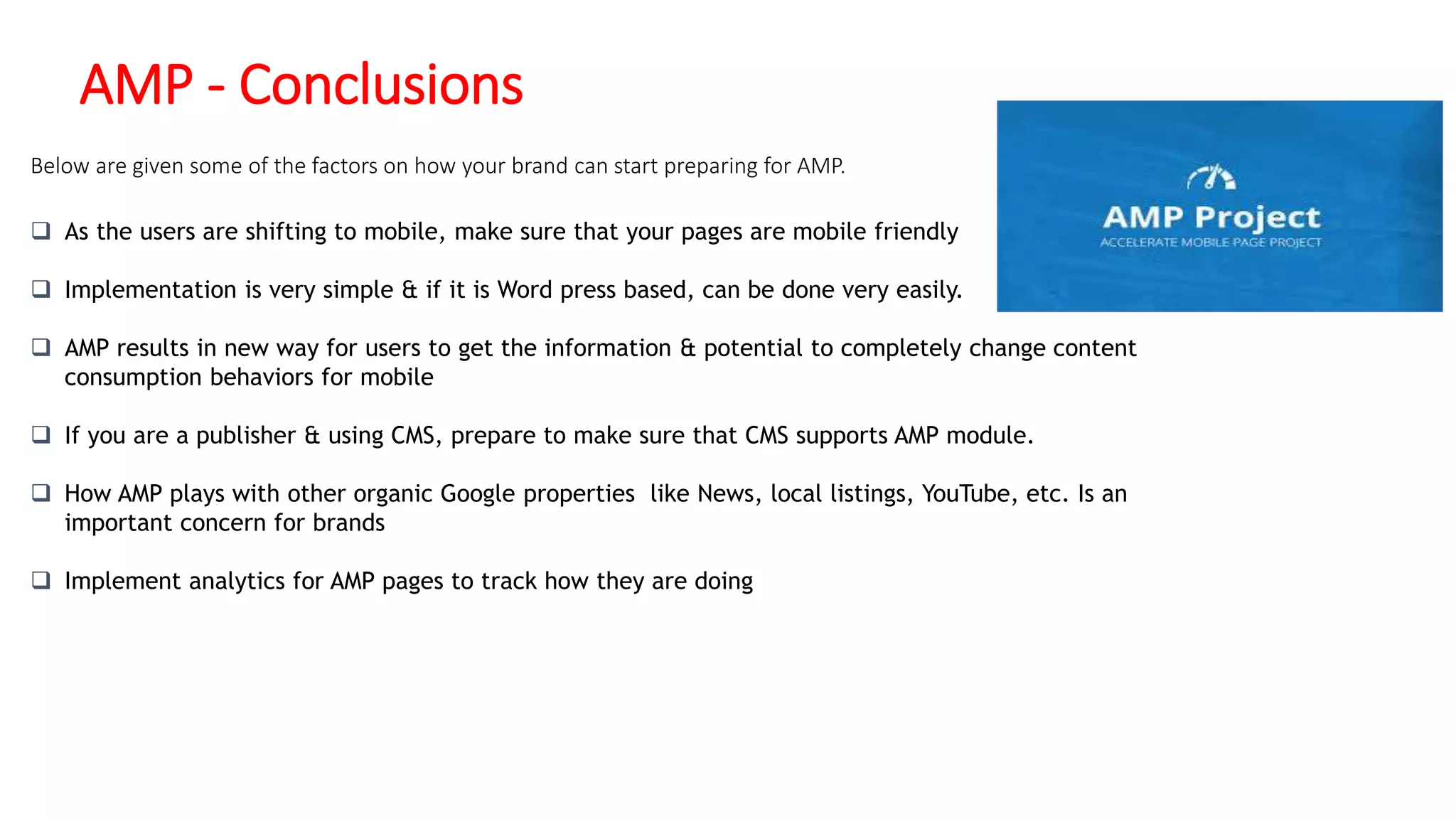 AMP - Conclusions
 As the users are shifting to mobile, make sure that your pages are mobile friendly
 Implementation is very simple & if it is Word press based, can be done very easily.
 AMP results in new way for users to get the information & potential to completely change content
consumption behaviors for mobile
 If you are a publisher & using CMS, prepare to make sure that CMS supports AMP module.
 How AMP plays with other organic Google properties like News, local listings, YouTube, etc. Is an
important concern for brands
 Implement analytics for AMP pages to track how they are doing
Below are given some of the factors on how your brand can start preparing for AMP.
 