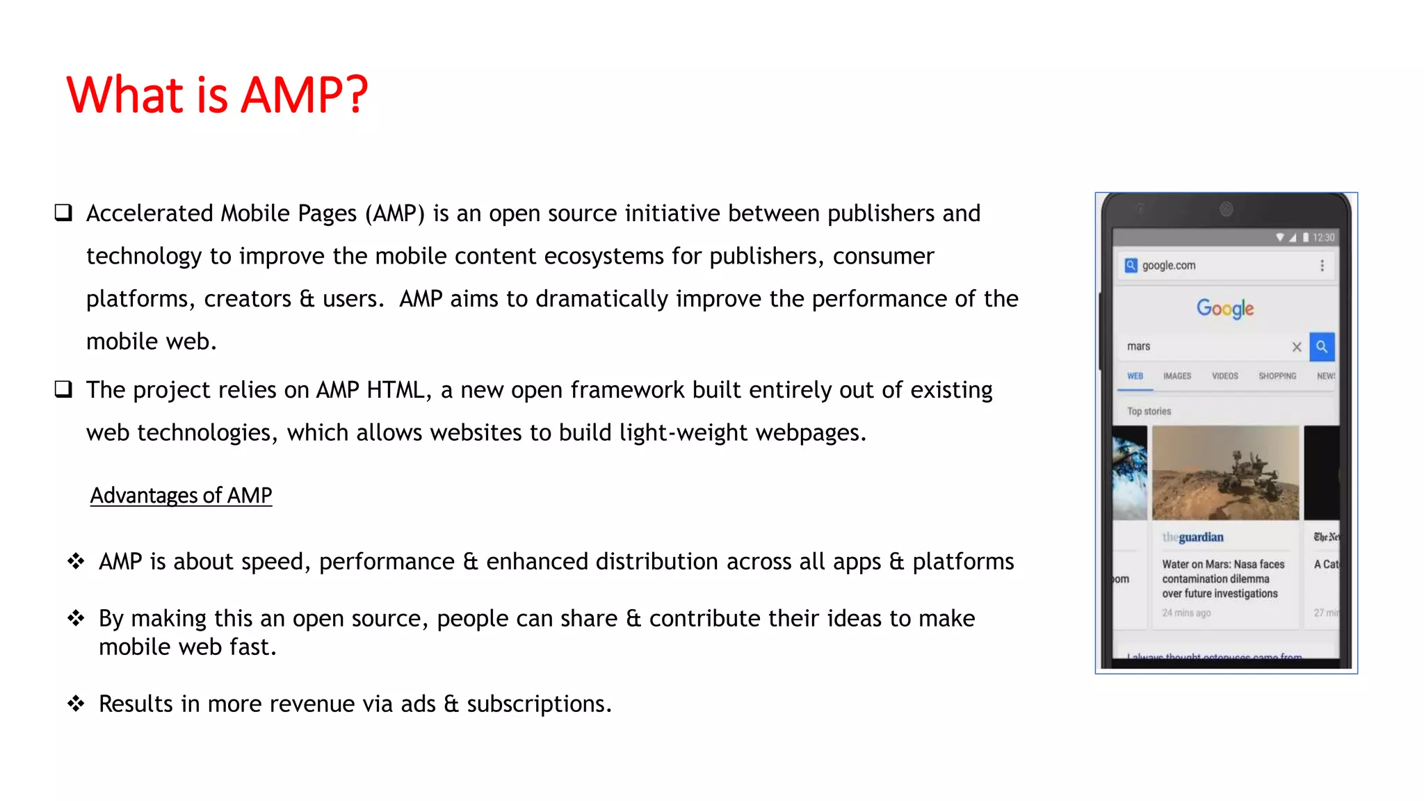 What is AMP?
 Accelerated Mobile Pages (AMP) is an open source initiative between publishers and
technology to improve the mobile content ecosystems for publishers, consumer
platforms, creators & users. AMP aims to dramatically improve the performance of the
mobile web.
 The project relies on AMP HTML, a new open framework built entirely out of existing
web technologies, which allows websites to build light-weight webpages.
 AMP is about speed, performance & enhanced distribution across all apps & platforms
 By making this an open source, people can share & contribute their ideas to make
mobile web fast.
 Results in more revenue via ads & subscriptions.
Advantages of AMP
 