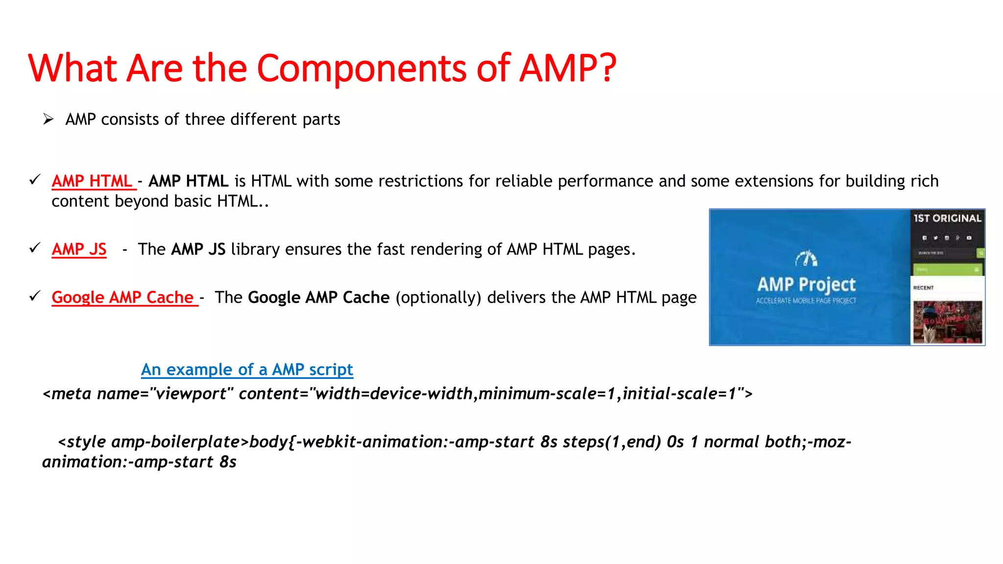 What Are the Components of AMP?
 AMP consists of three different parts
 AMP HTML - AMP HTML is HTML with some restrictions for reliable performance and some extensions for building rich
content beyond basic HTML..
 AMP JS - The AMP JS library ensures the fast rendering of AMP HTML pages.
 Google AMP Cache - The Google AMP Cache (optionally) delivers the AMP HTML page
An example of a AMP script
<meta name="viewport" content="width=device-width,minimum-scale=1,initial-scale=1">
<style amp-boilerplate>body{-webkit-animation:-amp-start 8s steps(1,end) 0s 1 normal both;-moz-
animation:-amp-start 8s
 