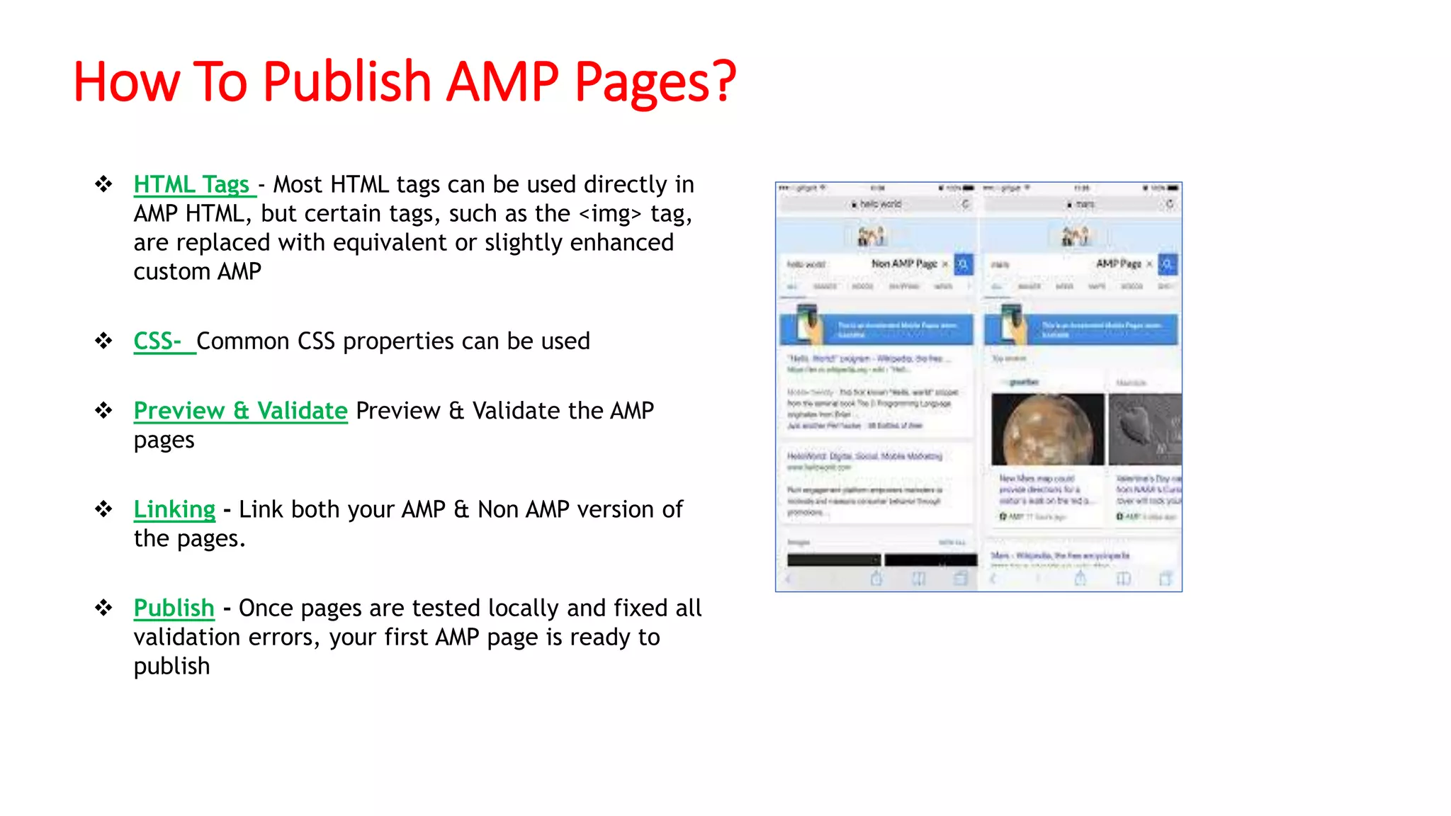 How To Publish AMP Pages?
 HTML Tags - Most HTML tags can be used directly in
AMP HTML, but certain tags, such as the <img> tag,
are replaced with equivalent or slightly enhanced
custom AMP
 CSS- Common CSS properties can be used
 Preview & Validate Preview & Validate the AMP
pages
 Linking - Link both your AMP & Non AMP version of
the pages.
 Publish - Once pages are tested locally and fixed all
validation errors, your first AMP page is ready to
publish
 