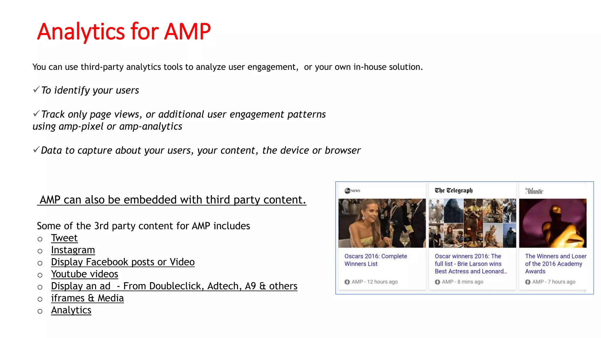 Analytics for AMP
You can use third-party analytics tools to analyze user engagement, or your own in-house solution.
To identify your users
Track only page views, or additional user engagement patterns
using amp-pixel or amp-analytics
Data to capture about your users, your content, the device or browser
AMP can also be embedded with third party content.
Some of the 3rd party content for AMP includes
o Tweet
o Instagram
o Display Facebook posts or Video
o Youtube videos
o Display an ad - From Doubleclick, Adtech, A9 & others
o iframes & Media
o Analytics
 