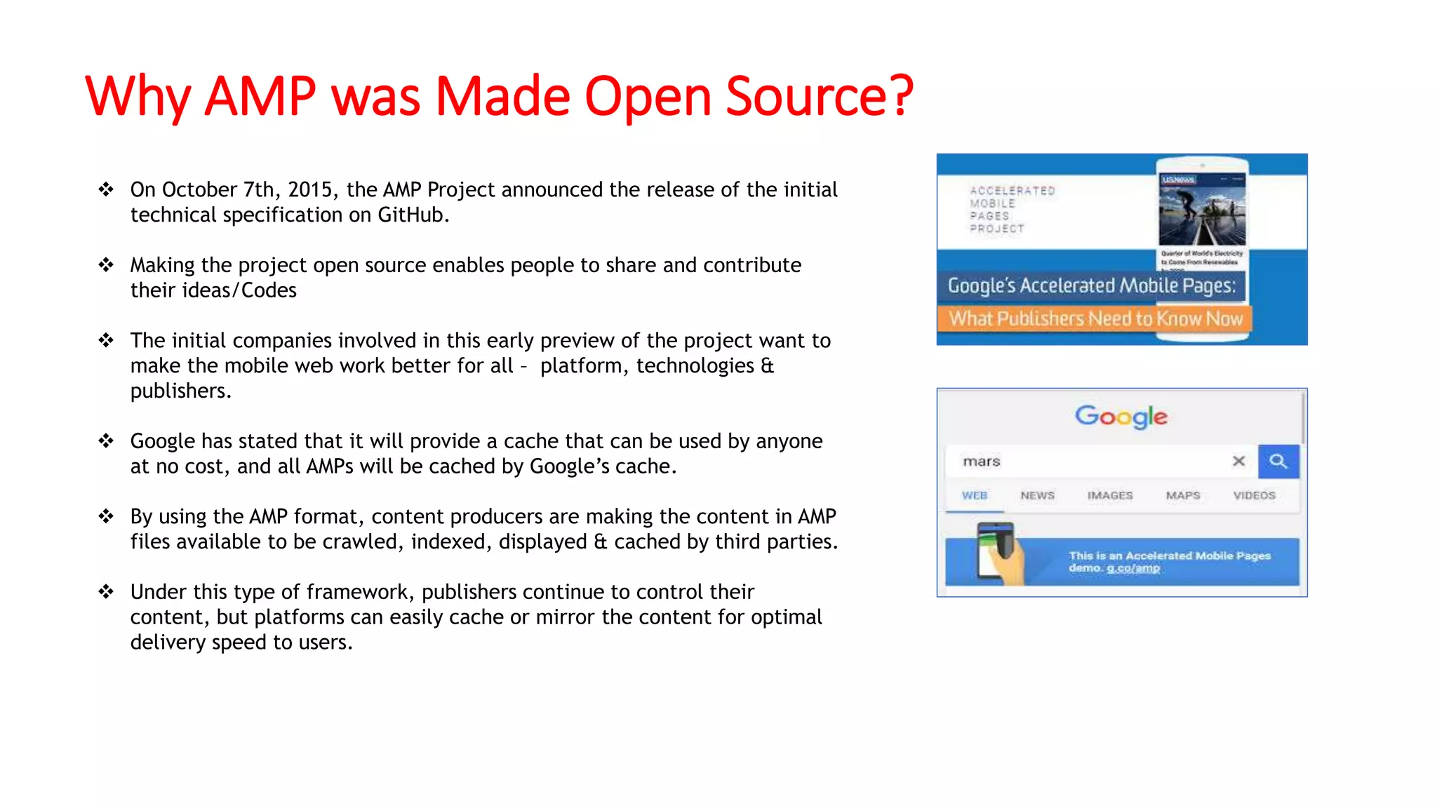 Why AMP was Made Open Source?
 On October 7th, 2015, the AMP Project announced the release of the initial
technical specification on GitHub.
 Making the project open source enables people to share and contribute
their ideas/Codes
 The initial companies involved in this early preview of the project want to
make the mobile web work better for all – platform, technologies &
publishers.
 Google has stated that it will provide a cache that can be used by anyone
at no cost, and all AMPs will be cached by Google’s cache.
 By using the AMP format, content producers are making the content in AMP
files available to be crawled, indexed, displayed & cached by third parties.
 Under this type of framework, publishers continue to control their
content, but platforms can easily cache or mirror the content for optimal
delivery speed to users.
 