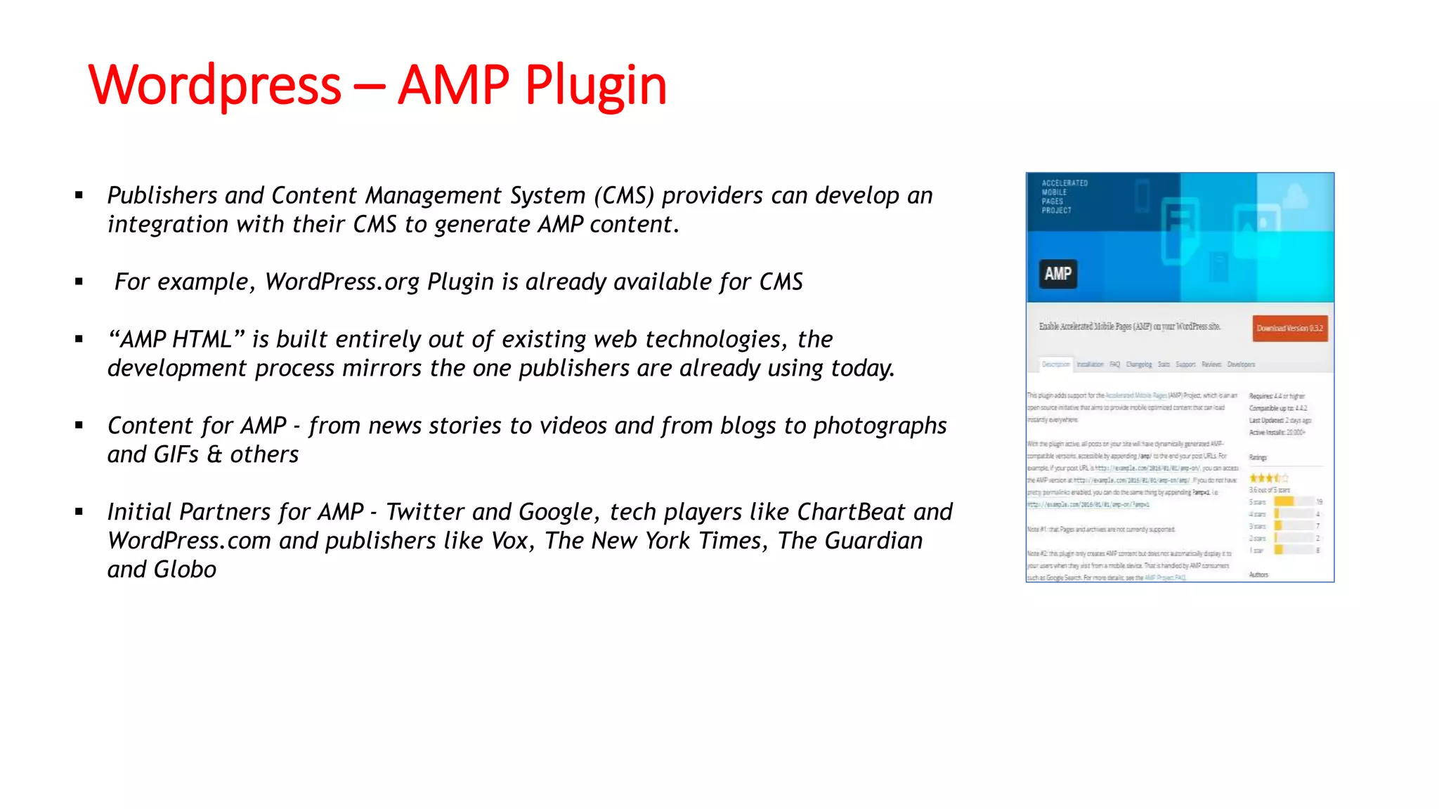 Wordpress – AMP Plugin
 Publishers and Content Management System (CMS) providers can develop an
integration with their CMS to generate AMP content.
 For example, WordPress.org Plugin is already available for CMS
 “AMP HTML” is built entirely out of existing web technologies, the
development process mirrors the one publishers are already using today.
 Content for AMP - from news stories to videos and from blogs to photographs
and GIFs & others
 Initial Partners for AMP - Twitter and Google, tech players like ChartBeat and
WordPress.com and publishers like Vox, The New York Times, The Guardian
and Globo
 