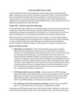 Accelerated Mobile Pages (Article)
Google, together with some international media, announced the project "accelerated mobile
pages," promising ultra-fast access to information via the mobile internet. An improved loading
times, for reading an article that stops the time charged by a visual advertisement, this new
system, based on a free software ("open source"), promises an easier and comfortable access
adapted to the consumption of information on the Mobile Internet - when mobile users do not use
applications designed by the media themselves.
Google AMP - All about accelerated mobile pages
Accelerated Mobile Pages (AMP) were introduced by Google in 2015 in partnership with dozens
of media from around the world. The goal is to make mobile web surfing more mobile by
significantly accelerating the loading speed of the pages. If you use the browser to surf the web
from your mobile device, you have already encountered this new mobile web page format.
Mobile users spend an average of 145 minutes a day on mobile. It is evident that one-third of
users uses their smartphones as their primary device for surfing the Internet. In these conditions,
it is easy to understand the value of the AMP pages for mobile users and site publishers.
Google's integration of AMP technology is a direct response to the growth of mobile search.
Impact on Mobile and SEO
 Optimizing User Experience - The accelerated mobile pages make it possible to
optimize the user experience for mobile users who use the web browser to do their
research. This is the main benefit of this technology. When a user is more likely to access
the information they are looking for, they are less likely to leave the website. It is
estimated that more than half of Internet users spend less than 15 seconds on a mobile
web page. According to Google, nearly a third of smartphone users immediately leave the
web page on which they clicked if it takes too long to load. Considering that users spend
more time on their mobile than on their computer to do research, optimizing their website
or mobile emails have become an imperative and an essential marketing issue in recent
years. AMP technology integrates with this logic and aims, if you are a publisher of a
site, to optimize your content for mobile search.
 AMP format is that it increases visibility - Indeed, sites that use AMP technology
appear in the AMP carousel, located at the very top of the first page of results. The AMP
pages that do not appear in the carousel appear in the traditional results with the AMP
label, which also allows increasing their visibility compared to the pages that are not
AMP. Using AMP technology can ultimately get more traffic to its site.
 The AMP pages are less heavy than the normal pages - because they are simplified
pages. So, it can lighten your server if you have a strong traffic on mobile.
In summary, the AMP format creates more "mobile-friendly" pages, which plays a positive role
in SEO. On the other hand, the AMP will not necessarily allow you to position yourself in pole
 