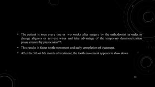 102
• The patient is seen every one or two weeks after surgery by the orthodontist in order to
change aligners or activate wires and take advantage of the temporary demineralization
phase created by piezocision™.
• This results in faster tooth movement and early completion of treatment.
• After the 5th or 6th month of treatment, the tooth movement appears to slow down
 