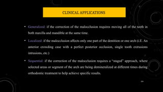 104
CLINICAL APPLICATIONS
• Generalized: if the correction of the malocclusion requires moving all of the teeth in
both maxilla and mandible at the same time.
• Localized: if the malocclusion affects only one part of the dentition or one arch (i.E. An
anterior crowding case with a perfect posterior occlusion, single tooth extrusions
intrusions, etc.)
• Sequential: if the correction of the malocclusion requires a “staged” approach, where
selected areas or segment of the arch are being demineralized at different times during
orthodontic treatment to help achieve specific results.
 