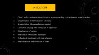 105
INDICATIONS
1. Class I malocclusions with moderate to severe crowding (extraction and non extraction)
2. Selected class II malocclusions (end-on)
3. Selected class III malocclusions (dental)
4. Correction of deep bite, correction of open bite
5. Distalization of molars
6. Rapid adult orthodontic treatment
7. Orthodontic treatment with clear aligners,
8. Rapid intrusion and extrusion of teeth
 