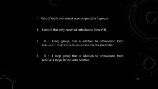 116
• Rate of tooth movement was compared in 3 groups:
1. Control that only received orthodontic force (O)
2. O + 1mop group, that in addition to orthodontic force
received 1 mop between canine and second premolar.
3. O + 4 mop group that in addition to orthodontic force
receive 4 mops in the same position.
 