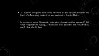 117
• At different time points after canine retraction, the rate of tooth movement and
levels of inflammatory marker il1-α were evaluated as described before.
• In response to mops, il1-α activity in the gingival crevicular fluid increased 5 fold
when compared with o group, 24 hours after mops procedure and coil activation,
and 3.5 fold after 28 days.
 