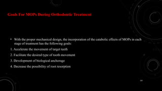 120
Goals For MOPs During Orthodontic Treatment
• With the proper mechanical design, the incorporation of the catabolic effects of MOPs in each
stage of treatment has the following goals:
1. Accelerate the movement of target teeth
2. Facilitate the desired type of tooth movement
3. Development of biological anchorage
4. Decrease the possibility of root resorption
 
