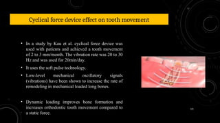 126
Cyclical force device effect on tooth movement
• In a study by Kau et al. cyclical force device was
used with patients and achieved a tooth movement
of 2 to 3 mm/month. The vibration rate was 20 to 30
Hz and was used for 20min/day.
• It uses the soft pulse technology.
• Low-level mechanical oscillatory signals
(vibrations) have been shown to increase the rate of
remodeling in mechanical loaded long bones.
• Dynamic loading improves bone formation and
increases orthodontic tooth movement compared to
a static force.
 