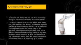 127
ACCELEDENT DEVICE
• Acceledent is a device that uses soft pulse technology
and cyclic forces to accelerate the movement of teeth.
• This device consists of an activator, which is the active
part of the appliance that delivers the vibration impulses
with a USB interface through which it can be connected
to a computer to review the patient usage of the
appliance, a mouthpiece that contacts the teeth. It is a
portable device that can be charged similar to any other
electronic device and has to be worn for 20 minutes a
day. Various case studies using this device have shown
the treatment times to be reduced by up to 30-40%
 