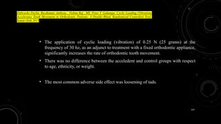 129
• The application of cyclic loading (vibration) of 0.25 N (25 grams) at the
frequency of 30 hz, as an adjunct to treatment with a fixed orthodontic appliance,
significantly increases the rate of orthodontic tooth movement.
• There was no difference between the acceledent and control groups with respect
to age, ethnicity, or weight.
• The most common adverse side effect was loosening of tads.
Dubravko Pavlin, Ravikumar Anthony , Vishnu Raj , MS, Peter T. Gakunga; Cyclic Loading (Vibration)
Accelerates Tooth Movement in Orthodontic Patients: A Double-Blind, Randomized Controlled Trial,
Semin Orth 2015
 