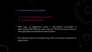 133
• Two photobiostimulation modalities:
• Low-level Light Emitting Lasers (Lllt)
• Light Emitting Diodes (Led)
• Both types of applications utilize a near-infrared wavelength of
approximately 600-1000 nm, with a range of 730-850 nm being viewed as
most appropriate for photobiostimulatory effects.
• The relatively narrow wavelength range allows for greater absorption by
target tissues
 