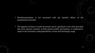 134
• Photobiostimulation is not associated with any harmful effects on the
periodontium and teeth.
• The apparent increase in tooth movement can be significant in the clinic provided
that more rigorous research, in both animal models and humans, is conducted to
improve the consistency and predictability of laser and led therapy usage
 
