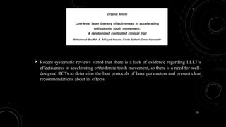 136
 Recent systematic reviews stated that there is a lack of evidence regarding LLLT’s
effectiveness in accelerating orthodontic tooth movement, so there is a need for well-
designed RCTs to determine the best protocols of laser parameters and present clear
recommendations about its effects
 