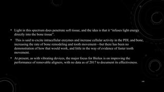 140
• Light in this spectrum does penetrate soft tissue, and the idea is that it “infuses light energy
directly into the bone tissue”.
• This is said to excite intracellular enzymes and increase cellular activity in the PDL and bone,
increasing the rate of bone remodeling and tooth movement—but there has been no
demonstration of how that would work, and little in the way of evidence of faster tooth
movement.
• At present, as with vibrating devices, the major focus for Biolux is on improving the
performance of removable aligners, with no data as of 2017 to document its effectiveness.
 