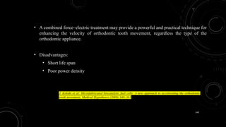 148
• A combined force–electric treatment may provide a powerful and practical technique for
enhancing the velocity of orthodontic tooth movement, regardless the type of the
orthodontic appliance.
• Disadvantages:
• Short life span
• Poor power density
J. Kolahi et al; Microfabricated biocatalytic fuel cells: A new approach to accelerating the orthodontic
tooth movement; Medical Hypotheses (2009) 340–341
 