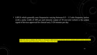 150
• LIPUS which generally uses frequencies varying between 0.5 – 1.5 mhz frequency pulses
(with a pulse width of 200 μs) and intensity output of 30 mw/cm2 (which is the output
signal of devices approved for clinical use), 5-20 minutes per day
Angle SR, Sena K, Summer DR, Virdi As. Osteogenic differentiation of rat bone marrow stromal cells by various intensities
of low-intensity pulsed ultrasound. Ultrasonics. 2011;51(3):281-8.
 