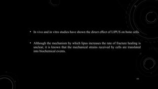 151
• In vivo and in vitro studies have shown the direct effect of LIPUS on bone cells.
• Although the mechanism by which lipus increases the rate of fracture healing is
unclear, it is known that the mechanical strains received by cells are translated
into biochemical events.
 