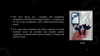 154
 The Aevo device has maxillary and mandibular
mouthpieces with facial and lingual emitters , a coupling gel
for use in the mouthpieces, and a battery-powered energy
source.
 It is used with an interface that allows selection of which
treatment zones are activated and monitors patient
compliance so that the doctor knows whether it is being used
and how much.
Proffit
 
