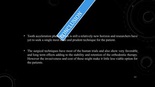 155
C
O
N
C
L
U
S
I
O
N
• Tooth acceleration phenomenon is still a relatively new horizon and researchers have
yet to seek a single most ideal and prudent technique for the patient.
• The surgical techniques have most of the human trials and also show very favorable
and long term effects adding to the stability and retention of the orthodontic therapy.
However the invasiveness and cost of these might make it little less viable option for
the patients.
 