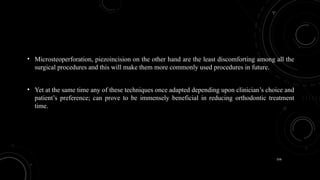 156
• Microsteoperforation, piezoincision on the other hand are the least discomforting among all the
surgical procedures and this will make them more commonly used procedures in future.
• Yet at the same time any of these techniques once adapted depending upon clinician’s choice and
patient’s preference; can prove to be immensely beneficial in reducing orthodontic treatment
time.
 