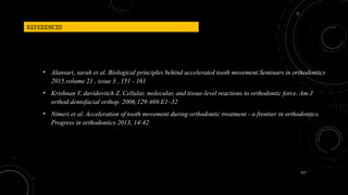 157
REFERENCES
• Alansari, sarah et al. Biological principles behind accelerated tooth movement.Seminars in orthodontics
2015,volume 21 , issue 3 , 151 - 161
• Krishnan V, davidovitch Z. Cellular, molecular, and tissue-level reactions to orthodontic force. Am J
orthod dentofacial orthop. 2006;129:469.E1–32
• Nimeri et al. Acceleration of tooth movement during orthodontic treatment - a frontier in orthodontics.
Progress in orthodontics 2013, 14:42
 