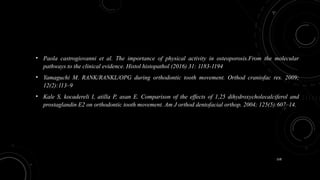 158
• Paola castrogiovanni et al. The importance of physical activity in osteoporosis.From the molecular
pathways to the clinical evidence. Histol histopathol (2016) 31: 1183-1194
• Yamaguchi M. RANK/RANKL/OPG during orthodontic tooth movement. Orthod craniofac res. 2009;
12(2):113–9
• Kale S, kocadereli I, atilla P, asan E. Comparison of the effects of 1,25 dihydroxycholecalciferol and
prostaglandin E2 on orthodontic tooth movement. Am J orthod dentofacial orthop. 2004; 125(5):607–14.
 