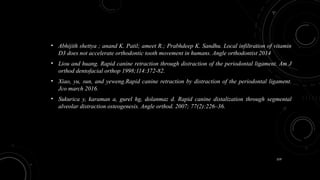 159
• Abhijith shettya ; anand K. Patil; ameet R.; Prabhdeep K. Sandhu. Local infiltration of vitamin
D3 does not accelerate orthodontic tooth movement in humans. Angle orthodontist 2014
• Liou and huang. Rapid canine retraction through distraction of the periodontal ligament. Am J
orthod dentofacial orthop 1998;114:372-82.
• Xiao, yu, sun, and yeweng.Rapid canine retraction by distraction of the periodontal ligament.
Jco march 2016.
• Sukurica y, karaman a, gurel hg, dolanmaz d. Rapid canine distalization through segmental
alveolar distraction osteogenesis. Angle orthod. 2007; 77(2):226–36.
 