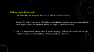 16
Evidence against this proposal.
• First, bone does not recognize static forces such as orthodontic forces.
• Second, the lack of movement of implants and ankylosed teeth in response to orthodontic
forces argues against the claim that bone is the target of orthodontic forces.
• Third, in experiments where bone is loaded directly, without interference of the pdl,
compression stresses stimulate bone formation, not bone resorption.
 