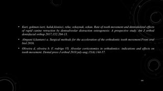 160
• Kurt, gokmen iseri, haluk,kisnisci, reha; ozkaynak, ozkan. Rate of tooth movement and dentoskeletal effects
of rapid canine retraction by dentoalveolar distraction osteogenesis: A prospective study. Am J orthod
dentofacial orthop 2017;152:204-13.
• Almpani k,kantarci a. Surgical methods for the acceleration of the orthodontic tooth movement.Front oral
biol 2016.
• Oliveira d, oliveira b. F, rodrigo VS. Alveolar corticotomies in orthodontics: indications and effects on
tooth movement. Dental press J orthod 2010 july-aug;15(4):144-57.
 