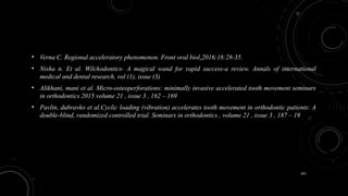 161
• Verna C. Regional acceleratory phenomenon. Front oral biol.2016;18:28-35.
• Nisha n. Et al. Wilckodontics- A magical wand for rapid success-a review. Annals of international
medical and dental research, vol (1), issue (3)
• Alikhani, mani et al. Micro-osteoperforations: minimally invasive accelerated tooth movement seminars
in orthodontics 2015 volume 21 , issue 3 , 162 – 169
• Pavlin, dubravko et al.Cyclic loading (vibration) accelerates tooth movement in orthodontic patients: A
double-blind, randomized controlled trial. Seminars in orthodontics , volume 21 , issue 3 , 187 – 19
 
