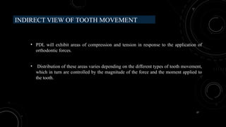 17
INDIRECT VIEW OF TOOTH MOVEMENT
• PDL will exhibit areas of compression and tension in response to the application of
orthodontic forces.
• Distribution of these areas varies depending on the different types of tooth movement,
which in turn are controlled by the magnitude of the force and the moment applied to
the tooth.
 