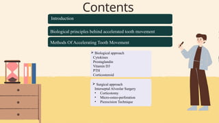 Contents
 Biological approach
Cytokines
Prostaglandin
Vitamin D3
PTH
Corticosteroid
Introduction
Biological principles behind accelerated tooth movement
Methods Of Accelerating Tooth Movement
 Surgical approach
Interseptal Alveolar Surgery
• Corticotomy
• Micro-osteo-perforation
• Piezocision Technique
 
