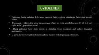26
CYTOKINES
• Cytokines family includes IL-1, tumor necrosis factors, colony stimulating factors and growth
factors.
• Prominent cytokines that show demonstrated effects on bone remodelling are il-1 iβ, il-6, tnf-
alpha (tnf-α), gm-csf and m-csf.
• These cytokines have been shown to stimulate bone resorption and induce osteoclast
proliferation.
• M-csf is the most potent in stimulating bone-marrow cells to produce osteoclasts.
 