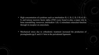 27
• High concentration of cytokines such as interleukins IL-1, IL-2, IL-3 IL-6, IL-
8, and tumour necrosis factor alpha (TNF) were found to play a major role in
bone remodelling; moreover, interleukin-1 (IL-1) stimulates osteoclast function
through its receptor on osteoclasts.
• Mechanical stress due to orthodontic treatment increased the production of
prostaglandin pg-E and il-1 beta in the periodontal ligaments
 