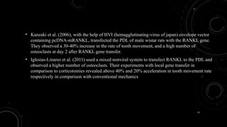 31
• Kanzaki et al. (2006), with the help of HVI (hemagglutinating-virus of japan) envelope vector
containing pcDNA-mRANKL, transfected the PDL of male wistar rats with the RANKL gene.
They observed a 30-40% increase in the rate of tooth movement, and a high number of
osteoclasts at day 2 after RANKL gene transfer.
• Iglesias-Linares et al. (2011) used a mixed nonviral system to transfect RANKL to the PDL and
observed a higher number of osteoclasts. Their experiments with local gene transfer in
comparison to corticotomies revealed above 40% and 20% acceleration in tooth movement rate
respectively in comparison with conventional mechanics
 