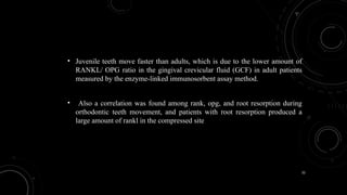 32
• Juvenile teeth move faster than adults, which is due to the lower amount of
RANKL/ OPG ratio in the gingival crevicular fluid (GCF) in adult patients
measured by the enzyme-linked immunosorbent assay method.
• Also a correlation was found among rank, opg, and root resorption during
orthodontic teeth movement, and patients with root resorption produced a
large amount of rankl in the compressed site
 