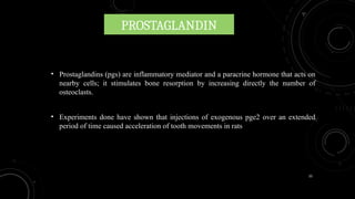 33
PROSTAGLANDIN
• Prostaglandins (pgs) are inflammatory mediator and a paracrine hormone that acts on
nearby cells; it stimulates bone resorption by increasing directly the number of
osteoclasts.
• Experiments done have shown that injections of exogenous pge2 over an extended
period of time caused acceleration of tooth movements in rats
 