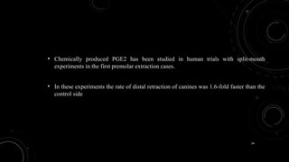 34
• Chemically produced PGE2 has been studied in human trials with split-mouth
experiments in the first premolar extraction cases.
• In these experiments the rate of distal retraction of canines was 1.6-fold faster than the
control side
 