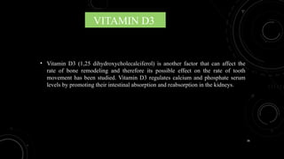 36
VITAMIN D3
• Vitamin D3 (1,25 dihydroxycholecalciferol) is another factor that can affect the
rate of bone remodeling and therefore its possible effect on the rate of tooth
movement has been studied. Vitamin D3 regulates calcium and phosphate serum
levels by promoting their intestinal absorption and reabsorption in the kidneys.
 