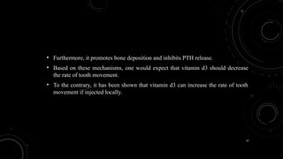 37
• Furthermore, it promotes bone deposition and inhibits PTH release.
• Based on these mechanisms, one would expect that vitamin d3 should decrease
the rate of tooth movement.
• To the contrary, it has been shown that vitamin d3 can increase the rate of tooth
movement if injected locally.
 