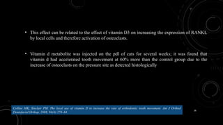 38
• This effect can be related to the effect of vitamin D3 on increasing the expression of RANKL
by local cells and therefore activation of osteoclasts.
• Vitamin d metabolite was injected on the pdl of cats for several weeks; it was found that
vitamin d had accelerated tooth movement at 60% more than the control group due to the
increase of osteoclasts on the pressure site as detected histologically
Collins MK, Sinclair PM. The local use of vitamin D to increase the rate of orthodontic tooth movement. Am J Orthod
Dentofacial Orthop. 1988; 94(4):278–84.
 